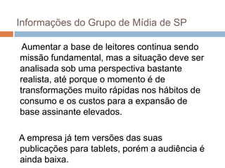 Informações do Grupo de Mídia de SP

 Aumentar a base de leitores continua sendo
missão fundamental, mas a situação deve ser
analisada sob uma perspectiva bastante
realista, até porque o momento é de
transformações muito rápidas nos hábitos de
consumo e os custos para a expansão de
base assinante elevados.

A empresa já tem versões das suas
publicações para tablets, porém a audiência é
ainda baixa.
 