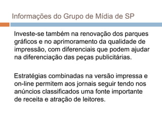 Informações do Grupo de Mídia de SP

Investe-se também na renovação dos parques
gráficos e no aprimoramento da qualidade de
impressão, com diferenciais que podem ajudar
na diferenciação das peças publicitárias.

Estratégias combinadas na versão impressa e
on-line permitem aos jornais seguir tendo nos
anúncios classificados uma fonte importante
de receita e atração de leitores.
 