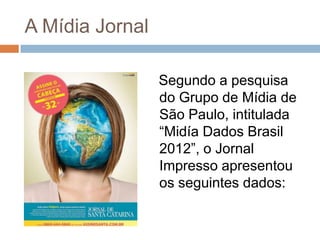 A Mídia Jornal

                 Segundo a pesquisa
                 do Grupo de Mídia de
                 São Paulo, intitulada
                 “Midía Dados Brasil
                 2012”, o Jornal
                 Impresso apresentou
                 os seguintes dados:
 