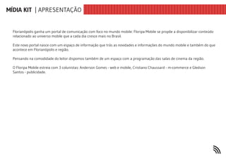 MÍDIA KIT | APRESENTAÇÃO


  Florianópolis ganha um portal de comunicação com foco no mundo mobile: Floripa Mobile se propõe a disponibilizar conteúdo
  relacionado ao universo mobile que a cada dia cresce mais no Brasil.

  Este novo portal nasce com um espaço de informação que trás as novidades e informações do mundo mobile e também do que
  acontece em Florianópolis e região.

  Pensando na comodidade do leitor dispomos também de um espaço com a programação das salas de cinema da região.

  O Floripa Mobile estreia com 3 colunistas: Anderson Gomes - web e mobile, Cristiano Chaussard - m-commerce e Gledson
  Santos - publicidade.
 