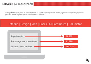 MÍDIA KIT | APRESENTAÇÃO


  O Floripa Mobile é um portal de conteúdo focado na Grande Florianópolis com 10.000 pageviews diários e. Que proporciona
  para seus leitores segmentação de conteúdo em 6 categorias.




        Mobile | Design | Web | Cases | M-Commerce | Colunistas


          Pageviews dia:                                                                     10.000

          Porcentagem de novas visitas:                                                      61,79%

          Duração média da visita:                                                           00:02:21
 