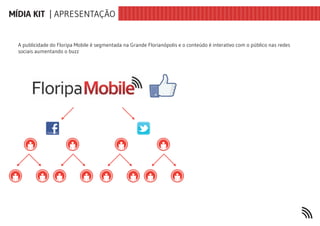 MÍDIA KIT | APRESENTAÇÃO


  A publicidade do Floripa Mobile é segmentada na Grande Florianópolis e o conteúdo é interativo com o público nas redes
  sociais aumentando o buzz
 