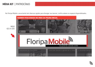 MÍDIA KIT | PATROCÍNIO


  No Floripa Mobile o anunciante tem diversas opções para divulgar seu banner, confira abaixo os espaços disponibilizados.

                   BANNER POSICIONADO NO MEIO DA PÁGINA INICIAL



        MEIO
   615 X 105
 