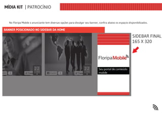 MÍDIA KIT | PATROCÍNIO


   No Floripa Mobile o anunciante tem diversas opções para divulgar seu banner, confira abaixo os espaços disponibilizados.

BANNER POSICIONADO NO SIDEBAR DA HOME

                                                                                                             SIDEBAR FINAL
                                                                                                             165 X 320
 