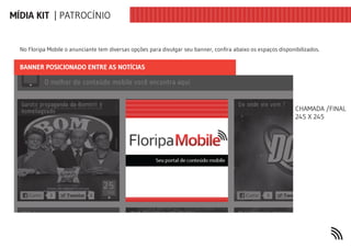 MÍDIA KIT | PATROCÍNIO


  No Floripa Mobile o anunciante tem diversas opções para divulgar seu banner, confira abaixo os espaços disponibilizados.


  BANNER POSICIONADO ENTRE AS NOTÍCIAS




                                                                                                                CHAMADA /FINAL  
                                                                                                                245 X 245
 