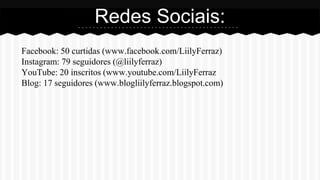 Facebook: 50 curtidas (www.facebook.com/LiilyFerraz)
Instagram: 79 seguidores (@liilyferraz)
YouTube: 20 inscritos (www.youtube.com/LiilyFerraz
Blog: 17 seguidores (www.blogliilyferraz.blogspot.com)
Redes Sociais:
 