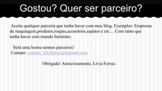 Aceito qualquer parceria que tenha haver com meu blog. Exemplos: Empresas
de maquiagem,produtos,roupas,acessórios,sapatos e etc… Com tanto que
tenha haver com mundo feminino.
Será uma honra sermos parceiros!
Contato: contato_liilyferraz@hotmail.com
Obrigada! Atenciosamente, Lívia Ferraz.
Gostou? Quer ser parceiro?
 