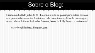 Criado no dia 8 de julho de 2014, com o intuito de passar para outras pessoas,
uma pouco sobre assuntos femininos, nele encontramos, dicas de maquiagem,
moda, beleza, fofocas, looks das famosas, looks da Liily Ferraz, e muito mais!
www.blogliilyferraz.blogspot.com
Sobre o Blog:
 