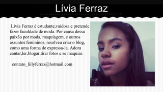 Lívia Ferraz é estudante,vaidosa e pretende
fazer faculdade de moda. Por causa dessa
paixão por moda, maquiagem, e outros
assuntos femininos, resolveu criar o blog,
como uma forma de expressa-la. Adora
cantar,ler,blogar,tirar fotos e se maquiar.
contato_liilyferraz@hotmail.com
Lívia Ferraz
 