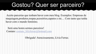 Aceito parcerias que tenham haver com meu blog. Exemplos: Empresas de
maquiagem,produtos,roupas,acessórios,sapatos e etc… Com tanto que tenha
haver com o mundo feminino.
Será uma honra sermos parceiros!
Contato: contato_liilyferraz@hotmail.com
Obrigada! Atenciosamente, Lívia Ferraz.
Gostou? Quer ser parceiro?
 