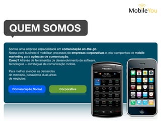 QUEM SOMOS
Somos uma empresa especializada em comunicação on-the-go.
Nosso core business é mobilizar processos corporativos e criar campanhas de mobile marketing.
Como? Através de ferramentas de desenvolvimento de software,
tecnologias + estratégias de comunicação mobile.

Para melhor atender as demandas do mercado,
possuímos duas áreas de negócios:




  Comunicação Social               Corporativa
 