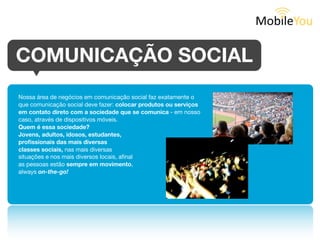 COMUNICAÇÃO SOCIAL
Nossa área de negócios em comunicação social faz exatamente o que
comunicação social deve fazer: colocar produtos ou serviços em
contato direto com a sociedade que se comunica - em nosso
caso, através de dispositivos móveis. Quem é essa sociedade?

Jovens, adultos, idosos, estudantes, proﬁssionais
das mais diversas classes sociais, nas mais
diversas situações e nos mais diversos locais,
aﬁnal as pessoas estão sempre em movimento,
always on-the-go!
 