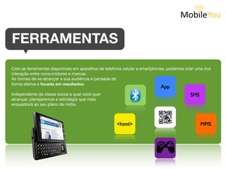 FERRAMENTAS
Com as ferramentas disponíveis em aparelhos de telefonia celular e smartphones,
podemos criar uma rica interação entre consumidores e marcas.
As formas de se alcançar a sua audiência é pensada de
forma estratégica e focada em resultados.                                   App
Independente do target que você queira atingir,                                   SMS
planejaremos a estratégia que mais se
enquadrará ao seu plano de mídia.



                                                    <html>                              MMS
 
