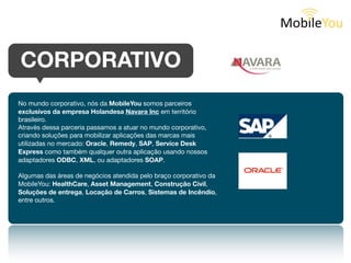 CORPORATIVO
No mundo corporativo, nós da MobileYou somos parceiros exclusivos
da empresa Holandesa Navara Inc em todo o território brasileiro.

Através dessa parceria passamos a atuar no mercado corporativo,
criando soluções para mobilizar aplicações das marcas mais utilizadas:
Oracle, Remedy, SAP, Service Desk Express, como também
qualquer outra aplicação usando adaptadores ODBC, XML, ou
adaptadores SOAP.

Algumas das áreas de negócios atendida pelo braço corporativo da
MobileYou: HealthCare, Asset Management, Construção Civil,
Soluções de entrega, Locação de Carros, Sistemas de Incêndio,
entre outros.
 