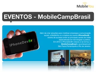 EVENTOS - MobileCampBrasil
          Além de criar soluções para mobilizar empresas e comunicação
               social, a MobileYou é a criadora do evento iPhoneDevBr -
                   evento de sucesso entre os principais canais de mídia
                                 especializada em tecnologias e público.
                           Em 2010 o iPhoneDevBr cresceu e se tornou o
                                    MobileCampBrasil e acontecerá em
                                São Paulo, Florianópolis e Rio de Janeiro.
 
