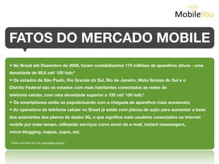 FATOS DO MERCADO MOBILE

• No Brasil até Dezembro de 2009, foram contabilizados 174 milhões de aparelhos ativos - uma
densidade de 90,6 cel/ 100 hab;*
• Os estados de São Paulo, Rio Grande do Sul, Rio de Janeiro, Mato Grosso do Sul e o
Distrito Federal são os estados com mais habitantes conectados as redes de
telefonia celular, com uma densidade superior a 100 cel/ 100 hab;*
• Os smartphones estão se popularizando com a chegada de aparelhos mais acessíveis;
• As operadora de telefonia celular no Brasil já estão com planos de ação para aumentar a base
dos assinantes dos planos de dados 3G, o que signiﬁca mais usuários conectados na internet
mobile por mais tempo, utilizando serviços como envio de e-mail, instant messengers,
micro-blogging, mapas, jogos, etc.
*dados extraídos do site www.teleco.com.br
 