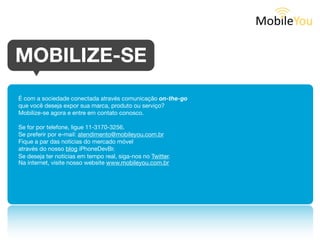 MOBILIZE-SE

É com a sociedade conectada através comunicação on-the-go
que você deseja expor sua marca, produto ou serviço?
Mobilize-se agora e entre em contato conosco.

Se for por telefone, ligue 11-3170-3256.
Se preferir por e-mail: atendimento@mobileyou.com.br
Fique a par das notícias do mercado móvel
através do nosso blog iPhoneDevBr.
Se deseja ter notícias em tempo real, siga-nos no Twitter.
Na internet, visite nosso website www.mobileyou.com.br
 