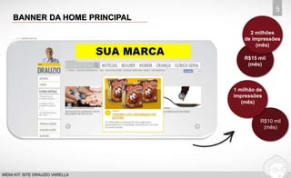 BANNER DA HOME PRINCIPAL 
5 
MÍDIA KIT: SITE DRAUZIO VARELLA 
Visitações 
2 milhões 
de impressões 
(mês) 
R$15 mil 
(mês) 
1 milhão de 
impressões 
(mês) 
R$10 mil 
(mês) 
 