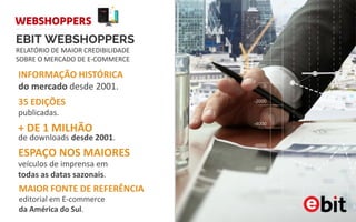 EBIT WEBSHOPPERS
INFORMAÇÃO HISTÓRICA
do mercado desde 2001.
publicadas.
35 EDIÇÕES
de downloads desde 2001.
+ DE 1 MILHÃO
RELATÓRIO DE MAIOR CREDIBILIDADE
SOBRE O MERCADO DE E-COMMERCE
veículos de imprensa em
todas as datas sazonais.
ESPAÇO NOS MAIORES
editorial em E-commerce
da América do Sul.
MAIOR FONTE DE REFERÊNCIA
 