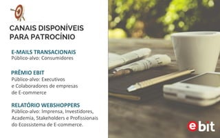 CANAIS DISPONÍVEIS
PARA PATROCÍNIO
E-MAILS TRANSACIONAIS
Público-alvo: Consumidores
Público-alvo: Executivos
e Colaboradores de empresas
de E-commerce
PRÊMIO EBIT
Público-alvo: Imprensa, Investidores,
Academia, Stakeholders e Profissionais
do Ecossistema de E-commerce.
RELATÓRIO WEBSHOPPERS
 