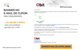 BANNER NO
E-MAIL DE CUPOM
PARA CONSUMIDORES
+ DE 200 MIL E-MAILS
para consumidores
gerados em 1 mês.
* Não disponível para lojas virtuais.
 