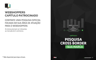 WEBSHOPPERS
CAPÍTULO PATROCINADO
CONTRATE UMA PESQUISA ESPECIAL
FOCADA EM SUA ÁREA DE ATUAÇÃO
PARA O WEBSHOPPERS
+ SUA MARCA
* Não disponível para lojas virtuais.
Os temas precisam ser relevantes
ao mercado de E-commerce. A contratação é limitada
para 1 capítulo por edição. O patrocinador receberá
o resultado da pesquisa completo.
 