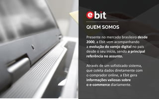 QUEM SOMOS
Presente no mercado brasileiro desde
2000, a Ebit vem acompanhando
a evolução do varejo digital no país
desde o seu início, sendo a principal
referência no assunto.
Através de um sofisticado sistema,
que coleta dados diretamente com
o comprador online, a Ebit gera
informações valiosas sobre
o e-commerce diariamente.
 