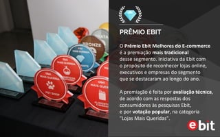 PRÊMIO EBIT
O Prêmio Ebit Melhores do E-commerce
é a premiação mais tradicional
desse segmento. Iniciativa da Ebit com
o propósito de reconhecer lojas online, executivos
e empresas do segmento
que se destacaram ao longo do ano.
A premiação é feita por avaliação técnica, de
acordo com as respostas dos consumidores às
pesquisas Ebit,
e por votação popular, na categoria
"Lojas Mais Queridas".
Parabéns pelos esforços empenhados.
Juntos e representados sempre seremos
mais fortes. Obrigado pela oportunidade.
“
”
 