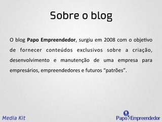 Sobre o blog

O	
   blog	
   Papo	
   Empreendedor,	
   surgiu	
   em	
   2008	
   com	
   o	
   obje3vo	
  
de	
   fornecer	
   conteúdos	
   exclusivos	
   sobre	
   a	
   criação,	
  
desenvolvimento	
   e	
   manutenção	
   de	
   uma	
   empresa	
   para	
  
empresários,	
  empreendedores	
  e	
  futuros	
  “patrões”.	
  	
  
 