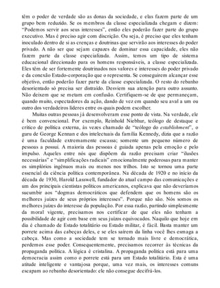 têm o poder de verdade são as donas da sociedade, e elas fazem parte de um
grupo bem reduzido. Se os membros da classe especializada chegam e dizem:
“Podemos servir aos seus interesses”, então eles poderão fazer parte do grupo
executivo. Mas é preciso agir com discrição. Ou seja, é preciso que eles tenham
inoculado dentro de si as crenças e doutrinas que servirão aos interesses do poder
privado. A não ser que sejam capazes de dominar essa capacidade, eles não
fazem parte da classe especializada. Assim, temos um tipo de sistema
educacional direcionado para os homens responsáveis, a classe especializada.
Eles têm de ser fortemente doutrinados nos valores e interesses do poder privado
e da conexão Estado-corporação que o representa. Se conseguirem alcançar esse
objetivo, então poderão fazer parte da classe especializada. O resto do rebanho
desorientado só precisa ser distraído. Desviem sua atenção para outro assunto.
Não deixem que se metam em confusão. Certifiquem-se de que permaneçam,
quando muito, espectadores da ação, dando de vez em quando seu aval a um ou
outro dos verdadeiros líderes entre os quais podem escolher.
Muitas outras pessoas já desenvolveram esse ponto de vista. Na verdade, ele
é bem convencional. Por exemplo, Reinhold Niebhur, teólogo de destaque e
crítico de política externa, às vezes chamado de “teólogo do establishment”, o
guru de George Kennan e dos intelectuais da família Kennedy, dizia que a razão
é uma faculdade extremamente escassa; somente um pequeno número de
pessoas a possui. A maioria das pessoas é guiada apenas pela emoção e pelo
impulso. Aqueles entre nós que dispõem da razão precisam criar “ilusões
necessárias” e “simplificações radicais” emocionalmente poderosas para manter
os simplórios ingênuos mais ou menos nos trilhos. Isto se tornou uma parte
essencial da ciência política contemporânea. Na década de 1920 e no início da
década de 1930, Harold Lasswell, fundador do atual campo das comunicações e
um dos principais cientistas políticos americanos, explicava que não deveríamos
sucumbir aos “dogmas democráticos que defendem que os homens são os
melhores juízes de seus próprios interesses”. Porque não são. Nós somos os
melhores juízes do interesse da população. Por essa razão, partindo simplesmente
da moral vigente, precisamos nos certificar de que eles não tenham a
possibilidade de agir com base em seus juízos equivocados. Naquilo que hoje em
dia é chamado de Estado totalitário ou Estado militar, é fácil. Basta manter um
porrete acima das cabeças deles, e se eles saírem da linha você lhes esmaga a
cabeça. Mas como a sociedade tem se tornado mais livre e democrática,
perdemos esse poder. Consequentemente, precisamos recorrer às técnicas da
propaganda política. A lógica é cristalina. A propaganda política está para uma
democracia assim como o porrete está para um Estado totalitário. Esta é uma
atitude inteligente e vantajosa porque, uma vez mais, os interesses comuns
escapam ao rebanho desorientado: ele não consegue decifrá-los.
 
