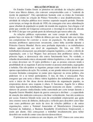 RELAÇÕES PÚBLICAS
Os Estados Unidos foram os pioneiros na atividade de relações públicas.
Como seus líderes diziam, eles estavam comprometidos com o “controle da
mente da população”. Eles aprenderam bastante com os êxitos da Comissão
Creel e os êxitos na criação do Pânico Vermelho e seus desdobramentos. A
atividade de relações públicas teve enorme expansão naquele período. Durante
certo tempo, ao longo da década de 1920, ela conseguiu criar uma subordinação
quase absoluta da população ao poder do mundo dos negócios. Isso chegou a tal
ponto que comitês do Congresso começaram a investigá-la no início da década
de 1930. É daí que vem grande parte da informação que temos sobre ela.
As relações públicas representam um vasto campo de atividade. Elas
gastam hoje em torno de 1 bilhão de dólares por ano. Durante todo esse tempo,
seu compromisso foi controlar a mente da população. Na década de 1930,
imensos problemas apareceram novamente, como tinha ocorrido durante a
Primeira Guerra Mundial. Havia uma profunda depressão e os trabalhadores
tinham aperfeiçoado seu nível de organização. De fato, em 1935, os
trabalhadores alcançaram sua principal conquista legislativa, a saber, o direito de
organização, com a Lei Wagner. Isso provocou dois problemas sérios. Em
primeiro lugar, a democracia não estava funcionando bem. Na verdade, o
rebanho desorientado estava alcançando vitórias legislativas, e não era assim que
as coisas deveriam ser. O outro problema é que as pessoas estavam tendo a
possibilidade de se organizar. É preciso manter as pessoas atomizadas, segregadas
e isoladas. Elas não podem se organizar, porque assim elas podem deixar de ser
apenas espectadoras da ação. Na verdade, se um grande número de pessoas com
recursos limitados conseguisse se juntar para ingressar na arena política, elas
poderiam vir a se tornar participantes. E isso, de fato, é ameaçador. Para
assegurar que esta seria a última vitória legislativa dos trabalhadores e que ela
seria o início do fim desse desvio democrático da organização popular, os
empresários deram uma resposta à altura. E funcionou. Aquela foi a última
vitória legislativa dos trabalhadores. Daquele momento em diante – embora o
número de pessoas sindicalizadas tenha aumentado por certo tempo durante a
Segunda Guerra Mundial, depois da guerra começou a declinar –, a capacidade
de atuação dos sindicatos começou a declinar verticalmente. Isso não aconteceu
por acaso. Estamos falando neste caso da comunidade empresarial, que gasta
uma enorme soma de dinheiro, dedicação e reflexão para descobrir como lidar
com esses problemas por meio da área de relações públicas e de outras
organizações, como a National Association of Manufacturers [Associação
Nacional da Indústria], a Business Roundtable [Conferência Empresarial], e
assim por diante. Elas começaram a trabalhar imediatamente para tentar
descobrir um modo de conter esses desvios democráticos.
O primeiro teste aconteceu um ano depois, em 1937. Estava em curso uma
 
