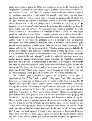 greve importante, a greve da Steel, em Johnstown, no oeste da Pensilvânia. Os
empresários tentaram uma nova técnica para quebrar o ânimo dos trabalhadores,
que funcionou muito bem. Nada de capangas contratados nem violência contra
os operários; essa tática já não vinha funcionando muito bem. Em vez disso,
apelaram para os recursos mais sutis e eficazes da propaganda. O plano era
imaginar formas de colocar a população contra os grevistas, apresentando-os
como desordeiros, nocivos à população e contrários ao interesse geral. O
interesse geral é o “nosso”, o do homem de negócios, do trabalhador, da dona de
casa. Todos esses somos “nós”. Nós queremos ficar juntos e partilhar de coisas
como harmonia e americanismo, e também trabalhar juntos. Aí vêm esses
grevistas malvados e desordeiros, criando confusão, quebrando a harmonia e
profanando o americanismo. Precisamos detê-los para que todos possamos viver
juntos. Tanto o executivo da empresa como o faxineiro têm os mesmos
interesses. Nós todos podemos trabalhar juntos e trabalhar em harmonia pelo
americanismo, gostando uns dos outros. Basicamente, era essa a mensagem. Um
grande esforço foi feito para apresentá-la. Afinal de contas, estamos falando do
mundo dos negócios, que, portanto, controla a mídia e dispõe de amplos recursos.
E ela funcionou de maneira extremamente eficaz. Mais tarde ficou conhecida
como “a fórmula do Vale Mohawk”, tendo sido aplicada inúmeras vezes para
acabar com as greves. Seus métodos eram chamados de “métodos científicos
para pôr fim a greves”, e funcionavam muito bem ao mobilizar a comunidade
em torno de conceitos insossos e vazios como o americanismo. Quem poderia ser
contra isso? Ou harmonia. Quem poderia ser contra isso? Ou, como no caso da
Guerra do Golfo: “Apoie nossas tropas.” Quem poderia ser contra isso? Ou o uso
de fitas amarelas*. Quem poderia ser contra isso? Nada mais inexpressivo.
Na verdade, qual o sentido de alguém lhe perguntar: “Você apoia a
população de Iowa?” Você pode responder “Sim, apoio.” ou “Não, não apoio.”?
Isso não é pergunta que se faça, não faz o menor sentido. Essa é a questão. O
objetivo dos slogans de relações públicas como “Apoie nossas tropas” é que eles
não significam nada. Têm o mesmo significado que a pergunta que quer saber se
você apoia a população de Iowa. Sim, é claro, havia uma questão polêmica
embutida. A questão era: “Você apoia nossa política?” Mas não se deseja que o
povo reflita sobre essa questão. Esse é o objetivo principal de uma propaganda
bem-feita: criar um slogan do qual ninguém vai discordar e todos vão apoiar.
Ninguém sabe o que ele significa porque ele não significa nada. Sua importância
decisiva é que ele desvia a atenção de uma questão que, esta sim, significa algo:
“Você apoia nossa política?” Sobre ela ninguém quer saber sua opinião. Surge
então uma discussão sobre o apoio às tropas? “É claro que eu não deixo de apoiá-
las.” E com isso você venceu. É como o americanismo e a harmonia. Estamos
todos no mesmo barco, com slogans vazios aos quais de alguma forma vamos
nos unir e não vamos deixar que aquelas pessoas perigosas se aproximem e
 