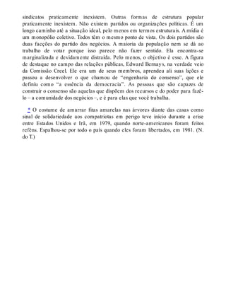 sindicatos praticamente inexistem. Outras formas de estrutura popular
praticamente inexistem. Não existem partidos ou organizações políticas. É um
longo caminho até a situação ideal, pelo menos em termos estruturais. A mídia é
um monopólio coletivo. Todos têm o mesmo ponto de vista. Os dois partidos são
duas facções do partido dos negócios. A maioria da população nem se dá ao
trabalho de votar porque isso parece não fazer sentido. Ela encontra-se
marginalizada e devidamente distraída. Pelo menos, o objetivo é esse. A figura
de destaque no campo das relações públicas, Edward Bernays, na verdade veio
da Comissão Creel. Ele era um de seus membros, aprendeu ali suas lições e
passou a desenvolver o que chamou de “engenharia do consenso”, que ele
definiu como “a essência da democracia”. As pessoas que são capazes de
construir o consenso são aquelas que dispõem dos recursos e do poder para fazê-
lo – a comunidade dos negócios –, e é para elas que você trabalha.
* O costume de amarrar fitas amarelas nas árvores diante das casas como
sinal de solidariedade aos compatriotas em perigo teve início durante a crise
entre Estados Unidos e Irã, em 1979, quando norte-americanos foram feitos
reféns. Espalhou-se por todo o país quando eles foram libertados, em 1981. (N.
do T.)
 