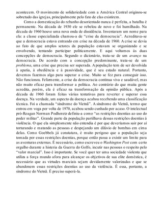 acontecem. O movimento de solidariedade com a América Central originou-se
sobretudo das igrejas, principalmente pelo fato de elas existirem.
Como a domesticação do rebanho desorientado nunca é perfeita, a batalha é
permanente. Na década de 1930 ele se rebelou de novo e foi humilhado. Na
década de 1960 houve uma nova onda de dissidência. Inventaram um nome para
ela: a classe especializada chamou-a de “crise da democracia”. Acreditava-se
que a democracia estava entrando em crise na década de 1960. A crise se devia
ao fato de que amplos setores da população estavam se organizando e se
envolvendo, tentando participar politicamente. E aqui voltamos às duas
concepções de democracia. Segundo o dicionário, trata-se de um avanço na
democracia. De acordo com a concepção predominante, trata-se de um
problema, uma crise que precisa ser superada. A população tem de ser devolvida
à apatia, à obediência e à passividade, que é seu estado natural. Portanto,
devemos fazemos algo para superar a crise. Muito se fez para conseguir isso.
Não funcionou. Felizmente, a crise da democracia continua viva e saudável, mas
não muito eficaz para transformar a política. Ao contrário do que muita gente
acredita, porém, ela é eficaz na transformação da opinião pública. Após a
década de 1960 foram feitas várias tentativas para reverter e superar essa
doença. Na verdade, um aspecto da doença acabou recebendo uma classificação
técnica. Foi a chamada “síndrome do Vietnã”. A síndrome do Vietnã, termo que
entrou em voga por volta de 1970, acabou sendo cunhado por acaso. O intelectual
pró-Reagan Norman Podhoretz definiu-a como “as restrições doentias ao uso do
poder militar”. Grande parte da população partilhava dessas restrições doentias à
violência. O que ela simplesmente não entendia é por que deveríamos sair por aí
torturando e matando as pessoas e despejando um dilúvio de bombas em cima
delas. Como Goebbels já constatara, é muito perigoso que a população seja
tomada por essas restrições doentias, porque então passa a existir um limite para
as aventuras externas. É necessário, como escreveu o Washington Post com certo
orgulho durante a histeria da Guerra do Golfo, incutir nas pessoas o respeito pelo
“valor marcial”. Isso é importante. Se você quer ter uma sociedade violenta que
utiliza a força mundo afora para alcançar os objetivos de sua elite doméstica, é
necessário que as virtudes marciais sejam devidamente valorizadas e que se
abandonem essas restrições doentias ao uso da violência. É essa, portanto, a
síndrome do Vietnã. É preciso superá-la.
 