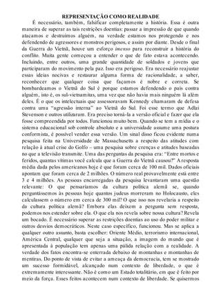 REPRESENTAÇÃO COMO REALIDADE
É necessário, também, falsificar completamente a história. Essa é outra
maneira de superar as tais restrições doentias: passar a impressão de que quando
atacamos e destruímos alguém, na verdade estamos nos protegendo e nos
defendendo de agressores e monstros perigosos, e assim por diante. Desde o final
da Guerra do Vietnã, houve um esforço imenso para reconstruir a história do
conflito. Muita gente começou a entender o que de fato estava acontecendo.
Incluindo, entre outros, uma grande quantidade de soldados e jovens que
participaram do movimento pela paz. Isso era perigoso. Era necessário reajustar
essas ideias nocivas e restaurar alguma forma de racionalidade, a saber,
reconhecer que qualquer coisa que façamos é nobre e correta. Se
bombardeamos o Vietnã do Sul é porque estamos defendendo o país contra
alguém, isto é, os sul-vietnamitas, uma vez que não havia mais ninguém lá além
deles. É o que os intelectuais que assessoravam Kennedy chamaram de defesa
contra uma “agressão interna” ao Vietnã do Sul. Foi esse termo que Adlai
Stevenson e outros utilizaram. Era preciso torná-la a versão oficial e fazer que ela
fosse compreendida por todos. Funcionou muito bem. Quando se tem a mídia e o
sistema educacional sob controle absoluto e a universidade assume uma postura
conformista, é possível vender essa versão. Um sinal disso ficou evidente numa
pesquisa feita na Universidade de Massachusetts a respeito das atitudes com
relação à atual crise do Golfo – uma pesquisa sobre crenças e atitudes baseadas
no que a televisão transmite. Uma das perguntas da pesquisa era: “Entre mortos e
feridos, quantas vítimas você calcula que a Guerra do Vietnã causou?” A resposta
média dada pelos americanos hoje é que foram cerca de 100 mil. Dados oficiais
apontam que foram cerca de 2 milhões. O número real provavelmente está entre
3 e 4 milhões. As pessoas encarregadas da pesquisa levantaram uma questão
relevante: O que pensaríamos da cultura política alemã se, quando
perguntássemos às pessoas hoje quantos judeus morreram no Holocausto, eles
calculassem o número em cerca de 300 mil? O que isso nos revelaria a respeito
da cultura política alemã? Embora elas deixem a pergunta sem resposta,
podemos nos estender sobre ela. O que ela nos revela sobre nossa cultura? Revela
um bocado. É necessário superar as restrições doentias ao uso do poder militar e
outros desvios democráticos. Neste caso específico, funcionou. Mas se aplica a
qualquer outro assunto, basta escolher: Oriente Médio, terrorismo internacional,
América Central, qualquer que seja a situação, a imagem do mundo que é
apresentada à população tem apenas uma pálida relação com a realidade. A
verdade dos fatos encontra-se enterrada debaixo de montanhas e montanhas de
mentiras. Do ponto de vista de evitar a ameaça da democracia, tem se mostrado
um sucesso formidável, alcançado num contexto de liberdade, o que é
extremamente interessante. Não é como um Estado totalitário, em que é feito por
meio da força. Esses feitos acontecem num contexto de liberdade. Se quisermos
 