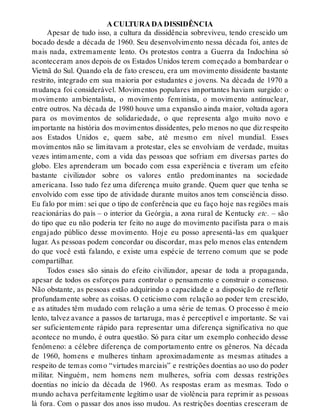A CULTURA DA DISSIDÊNCIA
Apesar de tudo isso, a cultura da dissidência sobreviveu, tendo crescido um
bocado desde a década de 1960. Seu desenvolvimento nessa década foi, antes de
mais nada, extremamente lento. Os protestos contra a Guerra da Indochina só
aconteceram anos depois de os Estados Unidos terem começado a bombardear o
Vietnã do Sul. Quando ela de fato cresceu, era um movimento dissidente bastante
restrito, integrado em sua maioria por estudantes e jovens. Na década de 1970 a
mudança foi considerável. Movimentos populares importantes haviam surgido: o
movimento ambientalista, o movimento feminista, o movimento antinuclear,
entre outros. Na década de 1980 houve uma expansão ainda maior, voltada agora
para os movimentos de solidariedade, o que representa algo muito novo e
importante na história dos movimentos dissidentes, pelo menos no que diz respeito
aos Estados Unidos e, quem sabe, até mesmo em nível mundial. Esses
movimentos não se limitavam a protestar, eles se envolviam de verdade, muitas
vezes intimamente, com a vida das pessoas que sofriam em diversas partes do
globo. Eles aprenderam um bocado com essa experiência e tiveram um efeito
bastante civilizador sobre os valores então predominantes na sociedade
americana. Isso tudo fez uma diferença muito grande. Quem quer que tenha se
envolvido com esse tipo de atividade durante muitos anos tem consciência disso.
Eu falo por mim: sei que o tipo de conferência que eu faço hoje nas regiões mais
reacionárias do país – o interior da Geórgia, a zona rural de Kentucky etc. – são
do tipo que eu não poderia ter feito no auge do movimento pacifista para o mais
engajado público desse movimento. Hoje eu posso apresentá-las em qualquer
lugar. As pessoas podem concordar ou discordar, mas pelo menos elas entendem
do que você está falando, e existe uma espécie de terreno comum que se pode
compartilhar.
Todos esses são sinais do efeito civilizador, apesar de toda a propaganda,
apesar de todos os esforços para controlar o pensamento e construir o consenso.
Não obstante, as pessoas estão adquirindo a capacidade e a disposição de refletir
profundamente sobre as coisas. O ceticismo com relação ao poder tem crescido,
e as atitudes têm mudado com relação a uma série de temas. O processo é meio
lento, talvez avance a passos de tartaruga, mas é perceptível e importante. Se vai
ser suficientemente rápido para representar uma diferença significativa no que
acontece no mundo, é outra questão. Só para citar um exemplo conhecido desse
fenômeno: a célebre diferença de comportamento entre os gêneros. Na década
de 1960, homens e mulheres tinham aproximadamente as mesmas atitudes a
respeito de temas como “virtudes marciais” e restrições doentias ao uso do poder
militar. Ninguém, nem homens nem mulheres, sofria com dessas restrições
doentias no início da década de 1960. As respostas eram as mesmas. Todo o
mundo achava perfeitamente legítimo usar de violência para reprimir as pessoas
lá fora. Com o passar dos anos isso mudou. As restrições doentias cresceram de
 