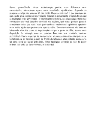 forma generalizada. Nesse meio-tempo, porém, essa diferença vem
aumentando, alcançando agora uma amplitude significativa. Segundo as
pesquisas, é algo em torno de 25 por cento. O que aconteceu? O que aconteceu é
que existe uma espécie de movimento popular minimamente organizado no qual
as mulheres estão envolvidas – o movimento feminista. E a organização tem suas
consequências: você descobre que não está sozinho, que outras pessoas pensam
as mesmas coisas que você. Você pode embasar melhor suas opiniões e aprender
mais sobre aquilo que pensa e em que acredita. Esses movimentos são bastante
informais, não são como as organizações a que a gente se filia, apenas uma
disposição de interagir com as pessoas. Isso tem um resultado bastante
perceptível. Esse é o perigo da democracia: se as organizações conseguirem se
fortalecer, se as pessoas saírem da frente da televisão, elas poderão começar a
ter uma série de ideias estranhas, como restrições doentias ao uso do poder
militar. Isso tinha de ser derrotado, mas não foi.
 