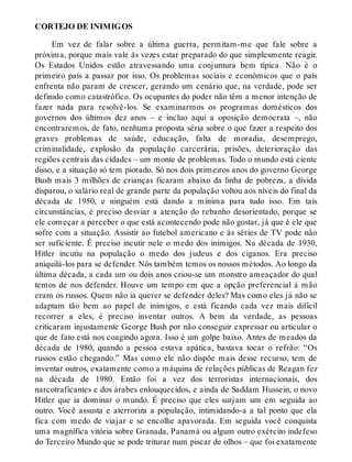 CORTEJO DE INIMIGOS
Em vez de falar sobre a última guerra, permitam-me que fale sobre a
próxima, porque mais vale às vezes estar preparado do que simplesmente reagir.
Os Estados Unidos estão atravessando uma conjuntura bem típica. Não é o
primeiro país a passar por isso. Os problemas sociais e econômicos que o país
enfrenta não param de crescer, gerando um cenário que, na verdade, pode ser
definido como catastrófico. Os ocupantes do poder não têm a menor intenção de
fazer nada para resolvê-los. Se examinarmos os programas domésticos dos
governos dos últimos dez anos – e incluo aqui a oposição democrata –, não
encontraremos, de fato, nenhuma proposta séria sobre o que fazer a respeito dos
graves problemas de saúde, educação, falta de moradia, desemprego,
criminalidade, explosão da população carcerária, prisões, deterioração das
regiões centrais das cidades – um monte de problemas. Todo o mundo está ciente
disso, e a situação só tem piorado. Só nos dois primeiros anos do governo George
Bush mais 3 milhões de crianças ficaram abaixo da linha de pobreza, a dívida
disparou, o salário real de grande parte da população voltou aos níveis do final da
década de 1950, e ninguém está dando a mínima para tudo isso. Em tais
circunstâncias, é preciso desviar a atenção do rebanho desorientado, porque se
ele começar a perceber o que está acontecendo pode não gostar, já que é ele que
sofre com a situação. Assistir ao futebol americano e às séries de TV pode não
ser suficiente. É preciso incutir nele o medo dos inimigos. Na década de 1930,
Hitler incutiu na população o medo dos judeus e dos ciganos. Era preciso
aniquilá-los para se defender. Nós também temos os nossos métodos. Ao longo da
última década, a cada um ou dois anos criou-se um monstro ameaçador do qual
temos de nos defender. Houve um tempo em que a opção preferencial à mão
eram os russos. Quem não ia querer se defender deles? Mas como eles já não se
adaptam tão bem ao papel de inimigos, e está ficando cada vez mais difícil
recorrer a eles, é preciso inventar outros. A bem da verdade, as pessoas
criticaram injustamente George Bush por não conseguir expressar ou articular o
que de fato está nos coagindo agora. Isso é um golpe baixo. Antes de meados da
década de 1980, quando a pessoa estava apática, bastava tocar o refrão: “Os
russos estão chegando.” Mas como ele não dispõe mais desse recurso, tem de
inventar outros, exatamente como a máquina de relações públicas de Reagan fez
na década de 1980. Então foi a vez dos terroristas internacionais, dos
narcotraficantes e dos árabes enlouquecidos, e ainda de Saddam Hussein, o novo
Hitler que ia dominar o mundo. É preciso que eles surjam um em seguida ao
outro. Você assusta e aterroriza a população, intimidando-a a tal ponto que ela
fica com medo de viajar e se encolhe apavorada. Em seguida você conquista
uma magnífica vitória sobre Granada, Panamá ou algum outro exército indefeso
do Terceiro Mundo que se pode triturar num piscar de olhos – que foi exatamente
 