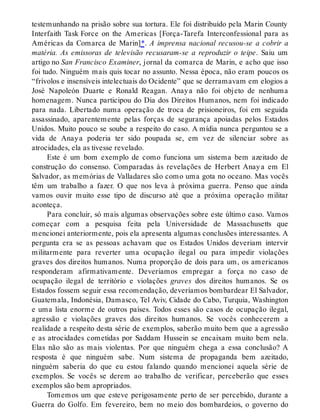 testemunhando na prisão sobre sua tortura. Ele foi distribuído pela Marin County
Interfaith Task Force on the Americas [Força-Tarefa Interconfessional para as
Américas da Comarca de Marin]*. A imprensa nacional recusou-se a cobrir a
matéria. As emissoras de televisão recusaram-se a reproduzir o teipe. Saiu um
artigo no San Francisco Examiner, jornal da comarca de Marin, e acho que isso
foi tudo. Ninguém mais quis tocar no assunto. Nessa época, não eram poucos os
“frívolos e insensíveis intelectuais do Ocidente” que se derramavam em elogios a
José Napoleón Duarte e Ronald Reagan. Anaya não foi objeto de nenhuma
homenagem. Nunca participou do Dia dos Direitos Humanos, nem foi indicado
para nada. Libertado numa operação de troca de prisioneiros, foi em seguida
assassinado, aparentemente pelas forças de segurança apoiadas pelos Estados
Unidos. Muito pouco se soube a respeito do caso. A mídia nunca perguntou se a
vida de Anaya poderia ter sido poupada se, em vez de silenciar sobre as
atrocidades, ela as tivesse revelado.
Este é um bom exemplo de como funciona um sistema bem azeitado de
construção do consenso. Comparadas às revelações de Herbert Anaya em El
Salvador, as memórias de Valladares são como uma gota no oceano. Mas vocês
têm um trabalho a fazer. O que nos leva à próxima guerra. Penso que ainda
vamos ouvir muito esse tipo de discurso até que a próxima operação militar
aconteça.
Para concluir, só mais algumas observações sobre este último caso. Vamos
começar com a pesquisa feita pela Universidade de Massachusetts que
mencionei anteriormente, pois ela apresenta algumas conclusões interessantes. A
pergunta era se as pessoas achavam que os Estados Unidos deveriam intervir
militarmente para reverter uma ocupação ilegal ou para impedir violações
graves dos direitos humanos. Numa proporção de dois para um, os americanos
responderam afirmativamente. Deveríamos empregar a força no caso de
ocupação ilegal de território e violações graves dos direitos humanos. Se os
Estados fossem seguir essa recomendação, deveríamos bombardear El Salvador,
Guatemala, Indonésia, Damasco, Tel Aviv, Cidade do Cabo, Turquia, Washington
e uma lista enorme de outros países. Todos esses são casos de ocupação ilegal,
agressão e violações graves dos direitos humanos. Se vocês conhecerem a
realidade a respeito desta série de exemplos, saberão muito bem que a agressão
e as atrocidades cometidas por Saddam Hussein se encaixam muito bem nela.
Elas não são as mais violentas. Por que ninguém chega a essa conclusão? A
resposta é que ninguém sabe. Num sistema de propaganda bem azeitado,
ninguém saberia do que eu estou falando quando mencionei aquela série de
exemplos. Se vocês se derem ao trabalho de verificar, perceberão que esses
exemplos são bem apropriados.
Tomemos um que esteve perigosamente perto de ser percebido, durante a
Guerra do Golfo. Em fevereiro, bem no meio dos bombardeios, o governo do
 