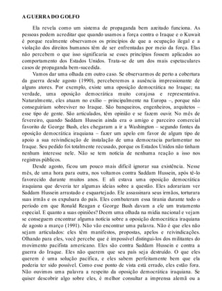A GUERRA DO GOLFO
Ela revela como um sistema de propaganda bem azeitado funciona. As
pessoas podem acreditar que quando usamos a força contra o Iraque e o Kuwait
é porque realmente observamos os princípios de que a ocupação ilegal e a
violação dos direitos humanos têm de ser enfrentadas por meio da força. Elas
não percebem o que isso significaria se esses princípios fossem aplicados ao
comportamento dos Estados Unidos. Trata-se de um dos mais espetaculares
casos de propaganda bem-sucedida.
Vamos dar uma olhada em outro caso. Se observarmos de perto a cobertura
da guerra desde agosto (1990), perceberemos a ausência impressionante de
alguns atores. Por exemplo, existe uma oposição democrática no Iraque; na
verdade, uma oposição democrática muito corajosa e representativa.
Naturalmente, eles atuam no exílio – principalmente na Europa –, porque não
conseguiriam sobreviver no Iraque. São banqueiros, engenheiros, arquitetos –
esse tipo de gente. São articulados, têm opinião e se fazem ouvir. No mês de
fevereiro, quando Saddam Hussein ainda era o amigo e parceiro comercial
favorito de George Bush, eles chegaram a ir a Washington – segundo fontes da
oposição democrática iraquiana – fazer um apelo em favor de algum tipo de
apoio a sua reivindicação de instalação de uma democracia parlamentar no
Iraque. Seu pedido foi totalmente recusado, porque os Estados Unidos não tinham
nenhum interesse nele. Não se tem notícia de nenhuma reação a isso nos
registros públicos.
Desde agosto, ficou um pouco mais difícil ignorar sua existência. Nesse
mês, de uma hora para outra, nos voltamos contra Saddam Hussein, após tê-lo
favorecido durante muitos anos. E ali estava uma oposição democrática
iraquiana que deveria ter algumas ideias sobre a questão. Eles adorariam ver
Saddam Hussein arrastado e esquartejado. Ele assassinara seus irmãos, torturara
suas irmãs e os expulsara do país. Eles combateram essa tirania durante todo o
período em que Ronald Reagan e George Bush davam a ele um tratamento
especial. E quanto a suas opiniões? Deem uma olhada na mídia nacional e vejam
se conseguem encontrar alguma notícia sobre a oposição democrática iraquiana
de agosto a março (1991). Não vão encontrar uma palavra. Não é que eles não
sejam articulados: eles têm manifestos, propostas, apelos e reivindicações.
Olhando para eles, você percebe que é impossível distingui-los dos militantes do
movimento pacifista americano. Eles são contra Saddam Hussein e contra a
guerra do Iraque. Eles não querem que seu país seja destruído. O que eles
querem é uma solução pacífica, e eles sabem perfeitamente bem que ela
poderia ter sido possível. Como esse ponto de vista está errado, eles estão fora.
Não ouvimos uma palavra a respeito da oposição democrática iraquiana. Se
quiser descobrir algo sobre eles, é melhor consultar a imprensa alemã ou a
 