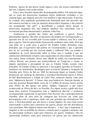 britânica. Apesar de não darem muito espaço a eles, são menos controladas do
que nós, e alguma coisa acaba saindo.
Essa é uma façanha espetacular da propaganda política. Em primeiro lugar,
que as vozes dos democratas iraquianos sejam totalmente excluídas; e, em
segundo lugar, que ninguém perceba. Isso também é algo interessante. É preciso,
na verdade, uma população profundamente doutrinada para não perceber que
não estamos ouvindo as vozes da oposição democrática iraquiana e não estamos
nos perguntando “por quê?” e descobrindo a resposta óbvia: porque os
democratas iraquianos têm suas próprias opiniões; eles concordam com o
movimento pacifista internacional e, portanto, estão fora.
Analisemos a questão das razões que justificam a guerra. Foram
apresentadas algumas. São elas: os agressores não podem ser recompensados e a
agressão tem de ser revertida pelo recurso rápido à violência; essa foi a razão
para a guerra. Não foi apresentada, basicamente, nenhuma outra razão. Será que
essa pode ser a razão para a guerra? Os Estados Unidos defendem esses
princípios, que os agressores não podem ser recompensados e que a agressão
tem de ser revertida por um recurso rápido à violência? Não vou insultar a
inteligência de vocês discorrendo sobre os fatos, mas a verdade é que um
adolescente alfabetizado refutaria esses argumentos em dois minutos. No entanto,
eles nunca foram refutados. Deem uma olhada na mídia, nos comentaristas e
críticos liberais, nas pessoas que testemunharam no Congresso e vejam se
alguém questionou o pressuposto de que os Estados Unidos acatam esses
princípios. Os Estados Unidos se opuseram a sua própria agressão no Panamá e
insistiram em bombardear Washington para revertê-la? Quando a ocupação da
Namíbia pela África do Sul em 1969 foi declarada ilegal, os Estados Unidos
impuseram um embargo de alimentos e remédios? Declararam guerra à África
do Sul? Bombardearam a Cidade do Cabo? Não, adotaram durante vinte anos
uma “diplomacia discreta”. E foram vinte anos lastimáveis. Somente durante os
anos dos governos Reagan-Bush, cerca de 1,5 milhão de pessoas foram mortas
pela África do Sul apenas nos países vizinhos. Esqueçam o que estava
acontecendo na África do Sul e na Namíbia. Por algum motivo, aquilo não feria
nossa alma sensível. Prosseguimos com a “diplomacia discreta” e acabamos
recompensando regiamente os agressores. Eles ficaram com o principal porto da
Namíbia, além de uma série de vantagens que levavam em conta suas
preocupações com a segurança. Onde está esse princípio que defendemos? De
novo, é fácil demonstrar que não havia a menor hipótese de esses fatos terem
representado o motivo para entrarmos em guerra, porque nós não defendemos
esses princípios. Mas ninguém tomou essa iniciativa – e isso é que é importante. E
ninguém se deu ao trabalho de chamar a atenção para a seguinte conclusão: não
foi apresentada nenhuma razão para entramos em guerra. Nenhuma. Não foi
apresentada nenhuma razão para entrarmos em guerra que um adolescente
 