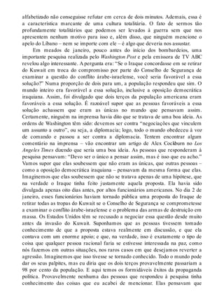alfabetizado não conseguisse refutar em cerca de dois minutos. Ademais, essa é
a característica marcante de uma cultura totalitária. O fato de sermos tão
profundamente totalitários que podemos ser levados à guerra sem que nos
apresentem nenhum motivo para isso e, além disso, que ninguém mencione o
apelo do Líbano – nem se importe com ele – é algo que deveria nos assustar.
Em meados de janeiro, pouco antes do início dos bombardeios, uma
importante pesquisa realizada pelo Washington Post e pela emissora de TV ABC
revelou algo interessante. A pergunta era: “Se o Iraque concordasse em se retirar
do Kuwait em troca do compromisso por parte do Conselho de Segurança de
examinar a questão do conflito árabe-israelense, você seria favorável a essa
solução?” Numa proporção de dois para um, a população respondeu que sim. O
mundo inteiro era favorável a essa solução, inclusive a oposição democrática
iraquiana. Assim, foi divulgado que dois terços da população americana eram
favoráveis a essa solução. É razoável supor que as pessoas favoráveis a essa
solução achassem que eram as únicas no mundo que pensavam assim.
Certamente, ninguém na imprensa havia dito que se tratava de uma boa ideia. As
ordens de Washington têm sido: devemos ser contra “negociações que vinculem
um assunto a outro”, ou seja, a diplomacia; logo, todo o mundo obedeceu à voz
de comando e passou a ser contra a diplomacia. Tentem encontrar algum
comentário na imprensa – vão encontrar um artigo de Alex Cockburn no Los
Angeles Times dizendo que seria uma boa ideia. As pessoas que responderam à
pesquisa pensavam: “Devo ser o único a pensar assim, mas é isso que eu acho.”
Vamos supor que elas soubessem que não eram as únicas, que outras pessoas –
como a oposição democrática iraquiana – pensavam da mesma forma que elas.
Imaginemos que elas soubessem que não se tratava apenas de uma hipótese, que
na verdade o Iraque tinha feito justamente aquela proposta. Ela havia sido
divulgada apenas oito dias antes, por altos funcionários americanos. No dia 2 de
janeiro, esses funcionários haviam tornado pública uma proposta do Iraque de
retirar todas as tropas do Kuwait se o Conselho de Segurança se comprometesse
a examinar o conflito árabe-israelense e o problema das armas de destruição em
massa. Os Estados Unidos têm se recusado a negociar essa questão desde muito
antes da invasão do Kuwait. Suponhamos que as pessoas tivessem tomado
conhecimento de que a proposta estava realmente em discussão, e que ela
contava com um enorme apoio; e que, na verdade, isso é exatamente o tipo de
coisa que qualquer pessoa racional faria se estivesse interessada na paz, como
nós fazemos em outras situações, nos raros casos em que desejamos reverter a
agressão. Imaginemos que isso tivesse se tornado conhecido. Todo o mundo pode
dar os seus palpites, mas eu diria que os dois terços provavelmente passariam a
98 por cento da população. E aqui temos os formidáveis êxitos da propaganda
política. Provavelmente nenhuma das pessoas que respondeu à pesquisa tinha
conhecimento das coisas que eu acabei de mencionar. Elas pensavam que
 