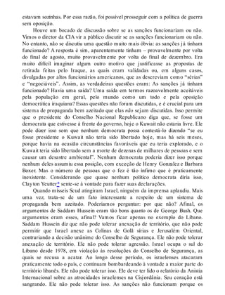 estavam sozinhas. Por essa razão, foi possível prosseguir com a política de guerra
sem oposição.
Houve um bocado de discussão sobre se as sanções funcionariam ou não.
Vimos o diretor da CIA vir a público discutir se as sanções funcionariam ou não.
No entanto, não se discutiu uma questão muito mais óbvia: as sanções já tinham
funcionado? A resposta é sim, aparentemente tinham – provavelmente por volta
do final de agosto, muito provavelmente por volta do final de dezembro. Era
muito difícil imaginar algum outro motivo que justificasse as propostas de
retirada feitas pelo Iraque, as quais eram validadas ou, em alguns casos,
divulgadas por altos funcionários americanos, que as descreviam como “sérias”
e “negociáveis”. Assim, as verdadeiras questões eram: As sanções já tinham
funcionado? Havia uma saída? Uma saída em termos razoavelmente aceitáveis
pela população em geral, pelo mundo como um todo e pela oposição
democrática iraquiana? Essas questões não foram discutidas, e é crucial para um
sistema de propaganda bem azeitado que elas não sejam discutidas. Isso permite
que o presidente do Conselho Nacional Republicano diga que, se fosse um
democrata que estivesse à frente do governo, hoje o Kuwait não estaria livre. Ele
pode dizer isso sem que nenhum democrata possa contestá-lo dizendo “se eu
fosse presidente o Kuwait não teria sido libertado hoje, mas há seis meses,
porque havia na ocasião circunstâncias favoráveis que eu teria explorado, e o
Kuwait teria sido libertado sem a morte de dezenas de milhares de pessoas e sem
causar um desastre ambiental”. Nenhum democrata poderia dizer isso porque
nenhum deles assumiu essa posição, com exceção de Henry Gonzalez e Barbara
Boxer. Mas o número de pessoas que o fez é tão ínfimo que é praticamente
inexistente. Considerando que quase nenhum político democrata diria isso,
Clayton Yeutter* sente-se à vontade para fazer suas declarações.
Quando mísseis Scud atingiram Israel, ninguém da imprensa aplaudiu. Mais
uma vez, trata-se de um fato interessante a respeito de um sistema de
propaganda bem azeitado. Poderíamos perguntar: por que não? Afinal, os
argumentos de Saddam Hussein eram tão bons quanto os de George Bush. Que
argumentos eram esses, afinal? Vamos ficar apenas no exemplo do Líbano.
Saddam Hussein diz que não pode tolerar anexação de território, que não pode
permitir que Israel anexe as Colinas de Golã sírias e Jerusalém Oriental,
contrariando a decisão unânime do Conselho de Segurança. Ele não pode tolerar
anexação de território. Ele não pode tolerar agressão. Israel ocupa o sul do
Líbano desde 1978, em violação às resoluções do Conselho de Segurança, as
quais se recusa a acatar. Ao longo desse período, os israelenses atacaram
praticamente todo o país, e continuam bombardeando à vontade a maior parte do
território libanês. Ele não pode tolerar isso. Ele deve ter lido o relatório da Anistia
Internacional sobre as atrocidades israelenses na Cisjordânia. Seu coração está
sangrando. Ele não pode tolerar isso. As sanções não funcionam porque os
 