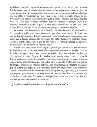 liquidá-lo, matando algumas centenas ou, quem sabe, umas mil pessoas,
devolvendo o poder à minúscula elite branca – que representava no máximo oito
por cento do país – e pondo oficiais americanos no comando de todos os níveis do
sistema político. Tínhamos de fazer todas essas coisas porque, afinal, ou nos
protegíamos ou seríamos destruídos por esse monstro. Passado um ano, a mesma
coisa foi feita com Saddam Hussein. Alguém chamou a atenção para isso?
Alguém chamou a atenção para o que tinha acontecido ou por que tinha
acontecido? Vocês vão ter de procurar bastante para encontrar alguém.
Observem que isso não é assim tão diferente daquilo que a Comissão Creel
fez quando transformou uma população pacifista num bando de histéricos
alucinados que queriam destruir tudo o que fosse alemão para nos proteger dos
hunos que estavam arrancando os braços dos bebês belgas. Os métodos podem
ser mais sofisticados, com o uso da televisão e o enorme volume de recursos
utilizados, mas na essência é a mesma coisa.
Retomando meu comentário original, penso que não se trata simplesmente
de desinformação e da crise do Golfo. A questão é muito mais ampla. Trata-se
de saber se queremos viver numa sociedade livre ou sujeitos àquilo que
corresponde a uma forma de totalitarismo autoimposto, com o rebanho
desorientado marginalizado, distraído com outros assuntos, aterrorizado, berrando
slogans patrióticos, temendo por sua vida e reverenciando o líder que o salvou da
destruição, enquanto as massas instruídas são enquadradas e repetem os slogans
que se espera que repitam, e a sociedade entra em decadência. Nós acabamos
fazendo o papel de um Estado mercenário disciplinador, esperando que os outros
nos paguem para destruir o mundo. Essas são as escolhas. Essa é a escolha que
vocês têm de enfrentar. A resposta a essas perguntas está, em grande medida, nas
mãos de pessoas como vocês e como eu.
* Presidente do Conselho Nacional Republicano. (N. do T.)
 