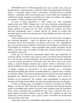 SUPONHO QUE O TEMA apropriado para uma ocasião como esta seja
bastante óbvio: o tratamento que a mídia tem dado à principal história dos últimos
meses – a chamada “guerra contra o terrorismo”, especificamente no mundo
islâmico. A propósito, neste caso pretendo que o termo mídia seja entendido em
sentido bem amplo, incluindo os periódicos de ensaios, de análises e de opinião;
na verdade, a cultura acadêmica de maneira geral.
O tema é muito importante, e, entre outros, tem sido examinado
regularmente pela FAIR. Contudo, não é um tema realmente apropriado para
uma palestra, e a razão é que ele exige uma análise extremamente detalhada.
Assim, gostaria de propor que ele fosse abordado de maneira um pouco
diferente, perguntando como a história deveria ser tratada de acordo com
princípios gerais aceitos como parâmetros: imparcialidade, precisão, relevância,
e assim por diante.
Vamos abordá-lo por meio de uma espécie de exercício teórico. Imaginem
um marciano inteligente – como me disseram que se convencionou que os
marcianos são do sexo masculino, vou chamar este ser de “ele”. Suponhamos
que esse marciano tenha estudado em Harvard e na Faculdade de Jornalismo da
Universidade de Columbia e tenha aprendido todos aqueles princípios morais
nobres e elevados, e que, na verdade, acredite neles. De que maneira ele trataria
uma história como essa?
Penso que ele começaria examinando alguns fatos, que transmitiria ao
jornal em Marte. Um deles é que a guerra contra o terrorismo não foi declarada
em 11 de setembro; mais precisamente, ela foi redeclarada nessa data, utilizando
a mesma retórica da primeira declaração vinte anos antes. Como vocês bem
sabem, o governo Reagan anunciou que a guerra contra o terrorismo seria o
núcleo da política externa americana, condenando o que o presidente chamou de
“o flagelo maligno do terrorismo”1. O foco principal era o terrorismo
internacional apoiado pelo Estado no mundo islâmico e, naquela época, também
na América Central. O terrorismo internacional era descrito como uma epidemia
propagada por “inimigos perversos da própria civilização”, num “retorno à
barbárie na era moderna”2. Na verdade, estou reproduzindo as palavras do
secretário de Estado George Shultz, um elemento moderado do governo Reagan.
A frase de Reagan que eu reproduzi se referia ao terrorismo no Oriente
Médio, e foi dita em 1985. Foi nesse ano que o terrorismo internacional naquela
região foi escolhido pelos editores de jornal, numa pesquisa anual da Associated
Press, como o principal tema jornalístico do ano. Logo, o primeiro fato que o
nosso repórter marciano relataria é que em 2001 foi a segunda vez que esse
assunto foi o mais noticiado, e que a guerra contra o terrorismo foi redeclarada
mais ou menos como antes.
Além disso, existe uma continuidade surpreendente: as posições de comando
 