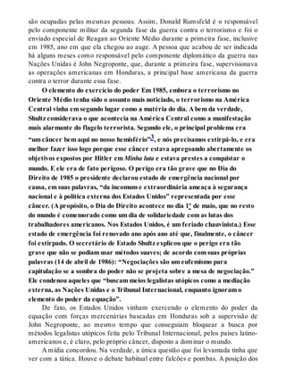 são ocupadas pelas mesmas pessoas. Assim, Donald Rumsfeld é o responsável
pelo componente militar da segunda fase da guerra contra o terrorismo e foi o
enviado especial de Reagan ao Oriente Médio durante a primeira fase, inclusive
em 1985, ano em que ela chegou ao auge. A pessoa que acabou de ser indicada
há alguns meses como responsável pelo componente diplomático da guerra nas
Nações Unidas é John Negroponte, que, durante a primeira fase, supervisionava
as operações americanas em Honduras, a principal base americana da guerra
contra o terror durante essa fase.
O elemento do exercício do poder Em 1985, embora o terrorismo no
Oriente Médio tenha sido o assunto mais noticiado, o terrorismo na América
Central vinha em segundo lugar como a matéria do dia. A bem da verdade,
Shultz considerava o que acontecia na América Central como a manifestação
mais alarmante do flagelo terrorista. Segundo ele, o principal problema era
“um câncer bem aqui no nosso hemisfério”3, e nós precisamos extirpá-lo, e era
melhor fazer isso logo porque esse câncer estava apregoando abertamente os
objetivos expostos por Hitler em Minha luta e estava prestes a conquistar o
mundo. E ele era de fato perigoso. O perigo era tão grave que no Dia do
Direito de 1985 o presidente declarou estado de emergência nacional por
causa, em suas palavras, “da incomum e extraordinária ameaça à segurança
nacional e à política externa dos Estados Unidos” representada por esse
câncer. (A propósito, o Dia do Direito acontece no dia 1º de maio, que no resto
do mundo é comemorado como um dia de solidariedade com as lutas dos
trabalhadores americanos. Nos Estados Unidos, é um feriado chauvinista.) Esse
estado de emergência foi renovado ano após ano até que, finalmente, o câncer
foi extirpado. O secretário de Estado Shultz explicou que o perigo era tão
grave que não se podiam usar métodos suaves; de acordo com suas próprias
palavras (14 de abril de 1986): “Negociações são um eufemismo para
capitulação se a sombra do poder não se projeta sobre a mesa de negociação.”
Ele condenou aqueles que “buscam meios legalistas utópicos como a mediação
externa, as Nações Unidas e o Tribunal Internacional, enquanto ignoram o
elemento do poder da equação”.
De fato, os Estados Unidos vinham exercendo o elemento do poder da
equação com forças mercenárias baseadas em Honduras sob a supervisão de
John Negroponte, ao mesmo tempo que conseguiam bloquear a busca por
métodos legalistas utópicos feita pelo Tribunal Internacional, pelos países latino-
americanos e, é claro, pelo próprio câncer, disposto a dominar o mundo.
A mídia concordou. Na verdade, a única questão que foi levantada tinha que
ver com a tática. Houve o debate habitual entre falcões e pombas. A posição dos
 