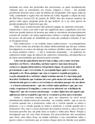 destruído nas mãos dos preferidos dos americanos, os quais imediatamente
voltaram para os assassinatos em massa, estupros e terror – um período
geralmente descrito como o pior da história do Afeganistão. Eles agora estão de
volta, controlando a região fora dos limites de Cabul. Segundo a edição de hoje
do Wall Street Journal (22 de janeiro de 2002), dois dos maiores senhores da
guerra estão agora chegando perto do que poderia vir a ser uma guerra de
grandes proporções. Esperemos que não.
Todos esses acontecimentos dão primeira página na imprensa marciana –
juntamente, é claro, com tudo o que eles significam para a população civil. Isso
inclui um grande número de pessoas que ainda se encontram desesperadamente
carentes de comida e de outros suprimentos; embora a comida esteja disponível
há meses, ela não pode ser distribuída por causa das condições reinantes. E isso
já faz quatro meses.
Não conhecemos – e, na verdade, nunca conheceremos – as consequências
disso. Como existe um princípio da cultura intelectualizada que diz que, embora
investiguemos os crimes do inimigo nos mínimos detalhes, nunca olhamos para
os nossos próprios crimes – e isto é realmente importante –, só podemos ter
estimativas muito vagas do número de cadáveres vietnamitas, salvadorenhos ou
de outras nacionalidades que deixamos pelo caminho.
A heresia da equivalência moral Como eu digo, estes temas virariam
manchete em Marte. Além disso, um bom repórter marciano desejaria
esclarecer algumas ideias básicas. Em primeiro lugar, ele gostaria de saber
precisamente o que é terrorismo. E, em segundo lugar, qual é a reação
adequada a ele. Bem, qualquer que seja a resposta à segunda pergunta, a
reação adequada deve satisfazer alguns truísmos morais. E o marciano pode
descobrir facilmente que truísmos são esses, pelo menos tal como os líderes da
autodeclarada guerra contra o terrorismo os entendem, porque eles nos dizem
– e o fazem constantemente – que são cristãos muito piedosos e que, por essa
razão, respeitam os Evangelhos, e com certeza sabem de cor a definição de
“hipócrita” que eles trazem com destaque – a saber, hipócritas são aqueles que
aplicam aos outros os padrões que eles se recusam a aceitar para si mesmos.
Assim, o marciano entende que para nos situarmos no nível moral
absolutamente mínimo temos de concordar – na verdade, insistir – que, se um ato
é correto quando nós o praticamos, então ele é correto quando os outros o
praticam; e se é errado quando os outros o praticam, é errado quando nós o
praticamos. Ora, este é o mais elementar dos truísmos morais e, uma vez que o
marciano perceba isso, ele pode fazer as malas e voltar para Marte. Porque a
investigação que ele veio fazer terminou. Ele provavelmente não encontraria
uma frase, uma única frase, na ampla cobertura e nos comentários sobre a
guerra contra o terrorismo que ao menos chegue perto de abordar esse padrão
 