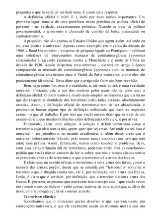 perguntar o que haveria de verdade nisso. E existe uma resposta.
A definição oficial é inútil. E é inútil por duas razões importantes. Em
primeiro lugar, trata-se de uma paráfrase muito próxima da política oficial do
governo – na verdade, extremamente próxima. Quando se trata de política
governamental, o terrorismo é chamado de conflito de baixa intensidade ou
contraterrorismo.
A propósito, não são apenas os Estados Unidos que agem assim; até onde eu
sei, essa prática é universal. Apenas como exemplo, em meados da década de
1960, a Rand Corporation – empresa de pesquisa ligada ao Pentágono – publicou
uma coletânea de interessantes manuais de contrainsurgência japoneses
relacionados à agressão japonesa contra a Manchúria e o norte da China na
década de 1930. Aquilo despertou meu interesse – escrevi um artigo à época
comparando os manuais de contrainsurgência japoneses com os manuais de
contrainsurgência americanos para o Vietnã do Sul e mostrando como eles são
praticamente idênticos5. Devo dizer que o artigo não foi muito bem recebido.
Bem, seja como for, essa é a realidade, e, até onde eu sei, é uma realidade
universal. Portanto, este é um dos motivos pelos quais não se pode usar a
definição oficial. O outro motivo é muito mais simples: as respostas que ela dá no
que diz respeito à identidade dos terroristas estão todas erradas, absolutamente
erradas. Assim, a definição oficial de terrorismo tem de ser abandonada, e
precisamos buscar algum tipo de definição sofisticada que dará as respostas
certas – o que dá trabalho. É por isso que vocês ouvem dizer que se trata de um
assunto difícil, que mentes brilhantes estão debruçadas sobre ele, e por aí vai.
Felizmente, existe uma solução. A solução é definir terrorismo como o
terrorismo cujo alvo somos nós, quem quer que sejamos. Até onde eu sei, isso é
universal – no jornalismo, no mundo acadêmico, e, além disso, creio que é
universal historicamente falando; pelo menos nunca encontrei um país que não
adote essa prática. Assim, felizmente, temos como resolver o problema. Bem,
com essa caracterização útil de terrorismo, podemos então tirar as conclusões-
padrão que vocês não se cansam de ler: a saber, que nós e nossos aliados somos
as principais vítimas do terrorismo, e que o terrorismo é a arma dos fracos.
É claro que, no sentido oficial, o terrorismo é uma arma dos fortes, como a
maioria das armas; porém, desde que se entenda por “terrorismo” somente o
terrorismo que é dirigido contra nós, ele é, por definição, uma arma dos fracos.
Então, é claro que é verdade, por definição, que o terrorismo é uma arma dos
fracos. E, portanto, as pessoas que escrevem isso o tempo todo – que vocês veem
nos jornais e nos periódicos – estão certas; trata-se de uma tautologia, e, além do
mais, uma tautologia aceita de comum acordo.
Terrorismo clássico
Suponhamos que o marciano queira desafiar o que aparentemente são
convenções universais, e que ele realmente aceite os truísmos morais que são
 