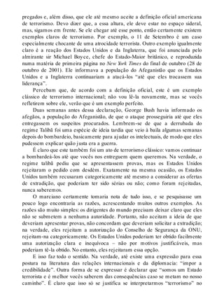 pregados e, além disso, que ele até mesmo aceite a definição oficial americana
de terrorismo. Devo dizer que, a essa altura, ele deve estar no espaço sideral,
mas, sigamos em frente. Se ele chegar até esse ponto, então certamente existem
exemplos claros de terrorismo. Por exemplo, o 11 de Setembro é um caso
especialmente chocante de uma atrocidade terrorista. Outro exemplo igualmente
claro é a reação dos Estados Unidos e da Inglaterra, que foi anunciada pelo
almirante sir Michael Boyce, chefe do Estado-Maior britânico, e reproduzida
numa matéria de primeira página no New York Times do final de outubro (28 de
outubro de 2001). Ele informava a população do Afeganistão que os Estados
Unidos e a Inglaterra continuariam a atacá-los “até que eles trocassem sua
liderança”.
Percebam que, de acordo com a definição oficial, este é um exemplo
clássico de terrorismo internacional; não vou lê-la novamente, mas se vocês
refletirem sobre ele, verão que é um exemplo perfeito.
Duas semanas antes dessa declaração, George Bush havia informado os
afegãos, a população do Afeganistão, de que o ataque prosseguiria até que eles
entregassem os suspeitos procurados. Lembrem-se de que a derrubada do
regime Talibã foi uma espécie de ideia tardia que veio à baila algumas semanas
depois do bombardeio, basicamente para ajudar os intelectuais, de modo que eles
pudessem explicar quão justa era a guerra.
É claro que este também foi um ato de terrorismo clássico: vamos continuar
a bombardeá-los até que vocês nos entreguem quem queremos. Na verdade, o
regime talibã pediu que se apresentassem provas, mas os Estados Unidos
rejeitaram o pedido com desdém. Exatamente na mesma ocasião, os Estados
Unidos também recusaram categoricamente até mesmo a considerar as ofertas
de extradição, que poderiam ter sido sérias ou não; como foram rejeitadas,
nunca saberemos.
O marciano certamente tomaria nota de tudo isso, e se pesquisasse um
pouco logo encontraria as razões, acrescentando muitos outros exemplos. As
razões são muito simples: os dirigentes do mundo precisam deixar claro que eles
não se submetem a nenhuma autoridade. Portanto, não aceitam a ideia de que
deveriam apresentar provas, não concordam que deveriam solicitar a extradição;
na verdade, eles rejeitam a autorização do Conselho de Segurança da ONU,
rejeitam-na categoricamente. Os Estados Unidos poderiam ter obtido facilmente
uma autorização clara e inequívoca – não por motivos justificáveis, mas
poderiam tê-la obtido. No entanto, eles rejeitaram essa opção.
E isso faz todo o sentido. Na verdade, até existe uma expressão para essa
postura na literatura das relações internacionais e da diplomacia: “impor a
credibilidade”. Outra forma de se expressar é declarar que “somos um Estado
terrorista e é melhor vocês saberem das consequências caso se metam no nosso
caminho”. É claro que isso só se justifica se interpretarmos “terrorismo” no
 