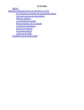 SUMÁRIO
MÍDIA
PROPAGANDA POLÍTICA E MANIPULAÇÃO
Os primórdios da história da propaganda política
Uma democracia de espectadores
Relações públicas
A construção da opinião
Representação como realidade
A cultura da dissidência
Cortejo de inimigos
Percepção seletiva
A Guerra do Golfo
O JORNALISTA MARCIANO
 